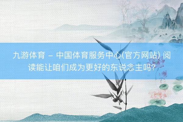 九游体育 - 中国体育服务中心(官方网站) 阅读能让咱们成为更好的东说念主吗？