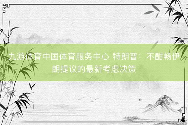 九游体育中国体育服务中心 特朗普：不酣畅伊朗提议的最新考虑决策