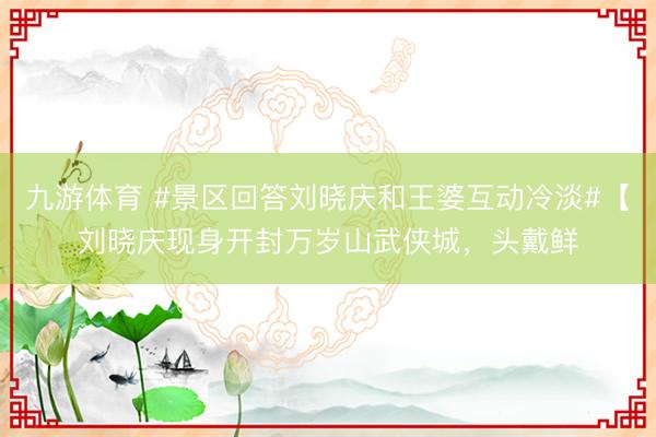 九游体育 #景区回答刘晓庆和王婆互动冷淡#【刘晓庆现身开封万岁山武侠城，头戴鲜