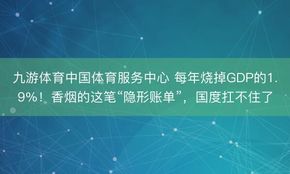 九游体育中国体育服务中心 每年烧掉GDP的1.9%！香烟的这笔“隐形账单”，国度扛不住了