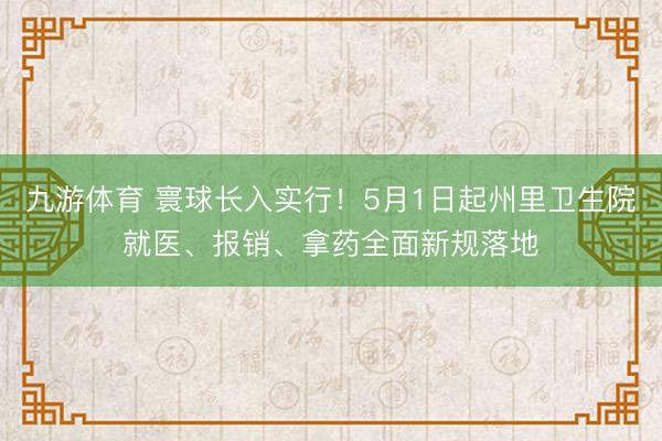 九游体育 寰球长入实行！5月1日起州里卫生院就医、报销、拿药全面新规落地