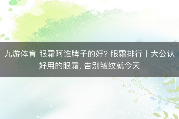 九游体育 眼霜阿谁牌子的好? 眼霜排行十大公认好用的眼霜， 告别皱纹就今天