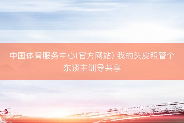 中国体育服务中心(官方网站) 我的头皮照管个东谈主训导共享