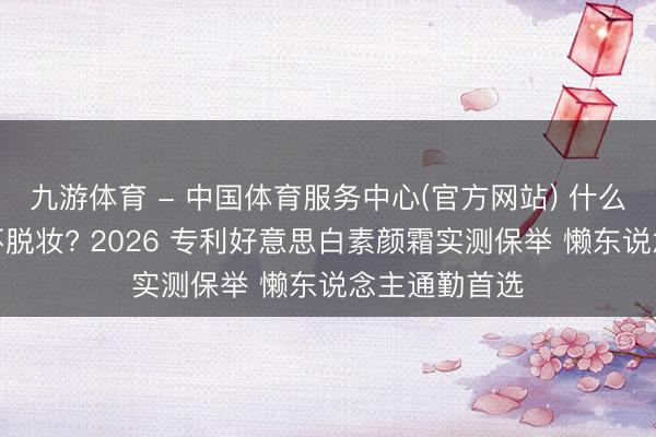 九游体育 - 中国体育服务中心(官方网站) 什么素颜霜好用不脱妆? 2026 专利好意思白素颜霜实测保举 懒东说念主通勤首选