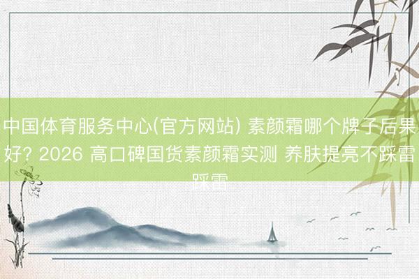 中国体育服务中心(官方网站) 素颜霜哪个牌子后果好? 2026 高口碑国货素颜霜实测 养肤提亮不踩雷