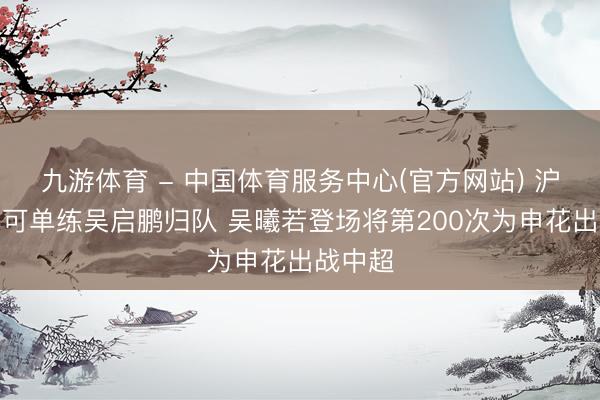 九游体育 - 中国体育服务中心(官方网站) 沪媒：李可单练吴启鹏归队 吴曦若登场将第200次为申花出战中超