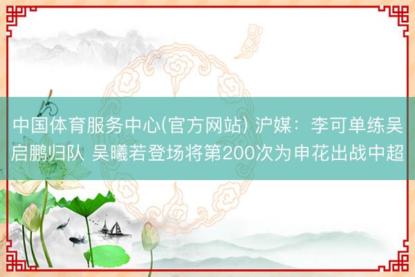 中国体育服务中心(官方网站) 沪媒：李可单练吴启鹏归队 吴曦若登场将第200次为申花出战中超