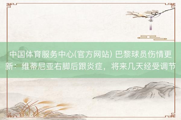 中国体育服务中心(官方网站) 巴黎球员伤情更新：维蒂尼亚右脚后跟炎症，将来几天经受调节