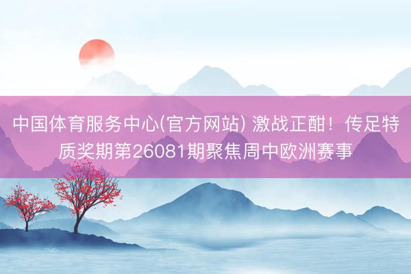 中国体育服务中心(官方网站) 激战正酣!传足特质奖期第26081期聚焦周中欧洲赛事