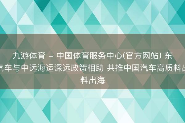 九游体育 - 中国体育服务中心(官方网站) 东风汽车与中远海运深远政策相助 共推中国汽车高质料出海