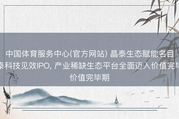 中国体育服务中心(官方网站) 晶泰生态赋能名目剂泰科技见效IPO, 产业稀缺生态平台全面迈入价值完毕期