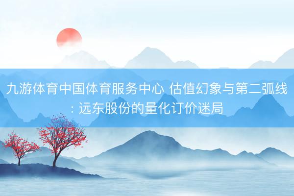 九游体育中国体育服务中心 估值幻象与第二弧线: 远东股份的量化订价迷局
