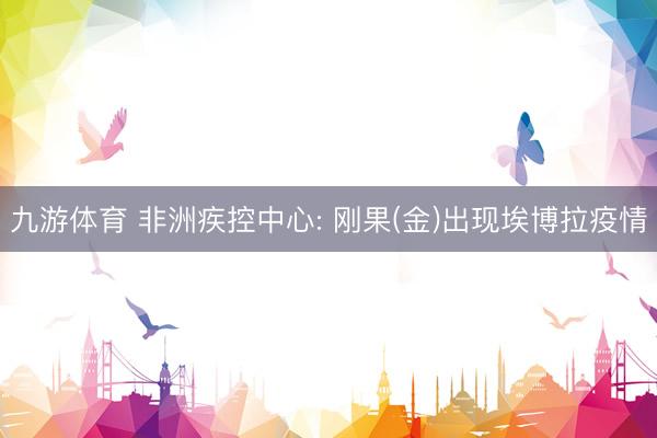 九游体育 非洲疾控中心: 刚果(金)出现埃博拉疫情