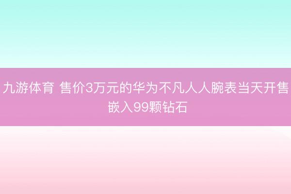 九游体育 售价3万元的华为不凡人人腕表当天开售 嵌入99颗钻石