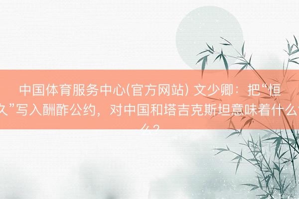 中国体育服务中心(官方网站) 文少卿：把“恒久”写入酬酢公约，对中国和塔吉克斯坦意味着什么？