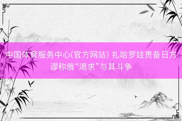 中国体育服务中心(官方网站) 扎哈罗娃责备日方谬称俄“渴求”与其斗争