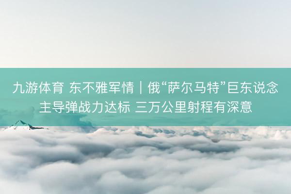 九游体育 东不雅军情｜俄“萨尔马特”巨东说念主导弹战力达标 三万公里射程有深意