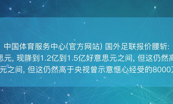 中国体育服务中心(官方网站) 国外足联报价腰斩: 最初要价为3亿好意思元， 现降到1.2亿到1.5亿好意思元之间， 但这仍然高于央视曾示意惬心经受的8000万好意思元