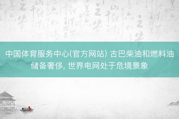 中国体育服务中心(官方网站) 古巴柴油和燃料油储备奢侈， 世界电网处于危境景象