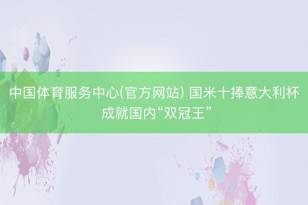 中国体育服务中心(官方网站) 国米十捧意大利杯 成就国内“双冠王”