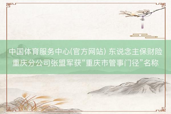 中国体育服务中心(官方网站) 东说念主保财险重庆分公司张盟军获“重庆市管事门径”名称