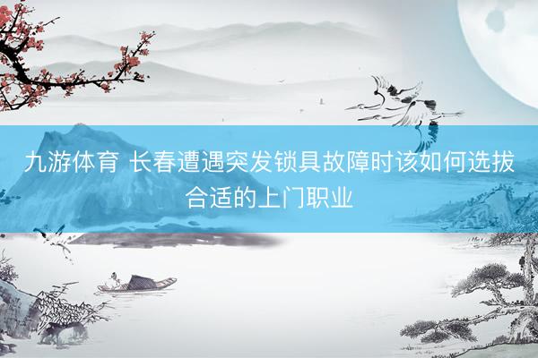 九游体育 长春遭遇突发锁具故障时该如何选拔合适的上门职业