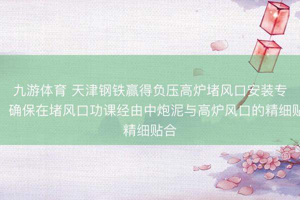 九游体育 天津钢铁赢得负压高炉堵风口安装专利,确保在堵风口功课经由中炮泥与高炉风口的精细贴合