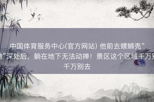 中国体育服务中心(官方网站) 他前去螺蛳壳“禁地”深处后，躺在地下无法动掸！景区这个区域千万别去