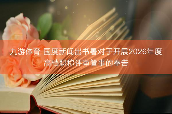 九游体育 国度新闻出书署对于开展2026年度高档职称评审管事的奉告