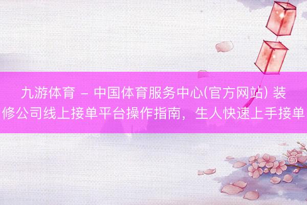 九游体育 - 中国体育服务中心(官方网站) 装修公司线上接单平台操作指南,生人快速上手接单