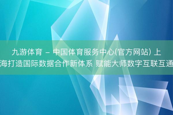 九游体育 - 中国体育服务中心(官方网站) 上海打造国际数据合作新体系 赋能大师数字互联互通