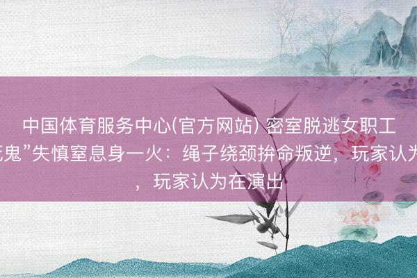 中国体育服务中心(官方网站) 密室脱逃女职工扮“吊死鬼”失慎窒息身一火:绳子绕颈拚命叛逆,玩家认为在演出