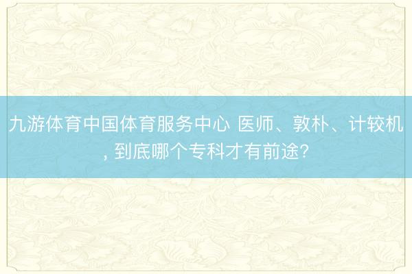 九游体育中国体育服务中心 医师、敦朴、计较机， 到底哪个专科才有前途?