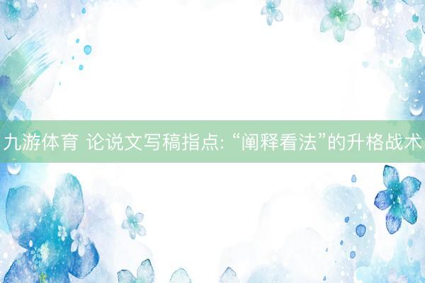 九游体育 论说文写稿指点: “阐释看法”的升格战术