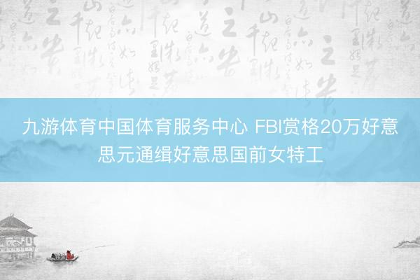 九游体育中国体育服务中心 FBI赏格20万好意思元通缉好意思国前女特工