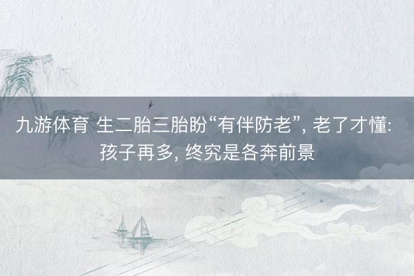 九游体育 生二胎三胎盼“有伴防老”， 老了才懂: 孩子再多， 终究是各奔前景