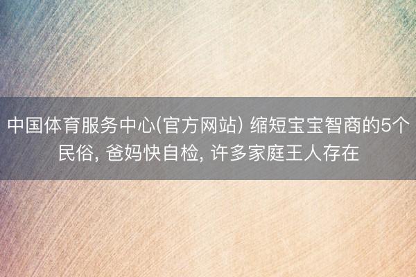 中国体育服务中心(官方网站) 缩短宝宝智商的5个民俗， 爸妈快自检， 许多家庭王人存在