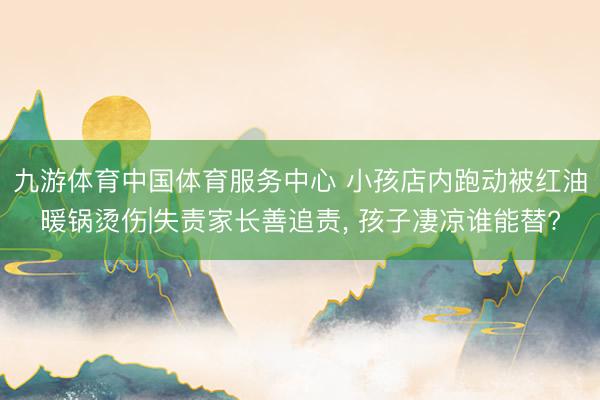 九游体育中国体育服务中心 小孩店内跑动被红油暖锅烫伤|失责家长善追责， 孩子凄凉谁能替?
