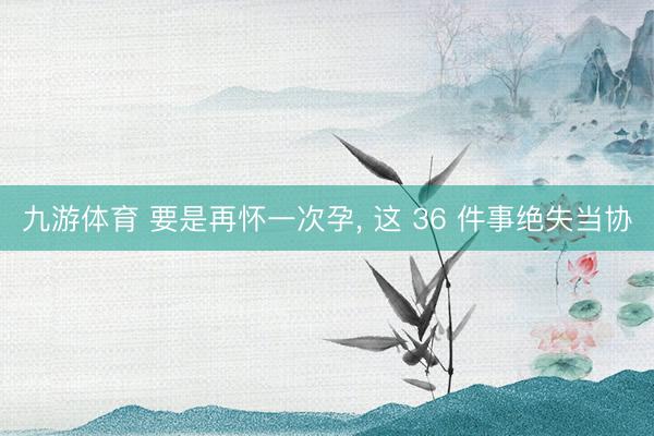 九游体育 要是再怀一次孕，<a href=
