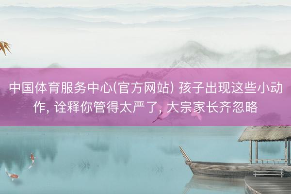 中国体育服务中心(官方网站) 孩子出现这些小动作， 诠释你管得太严了， 大宗家长齐忽略