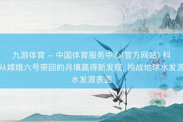 九游体育 - 中国体育服务中心(官方网站) 科学家从嫦娥六号带回的月壤赢得新发现， 挑战地球水发源表面