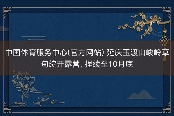 中国体育服务中心(官方网站) 延庆玉渡山峻岭草甸绽开露营， 捏续至10月底