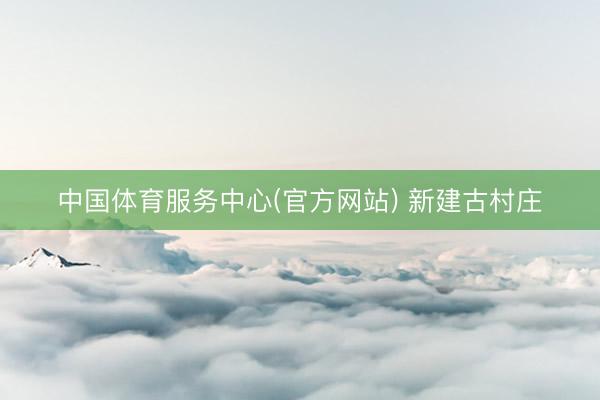 中国体育服务中心(官方网站) 新建古村庄