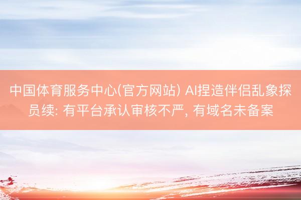 中国体育服务中心(官方网站) AI捏造伴侣乱象探员续: 有平台承认审核不严， 有域名未备案