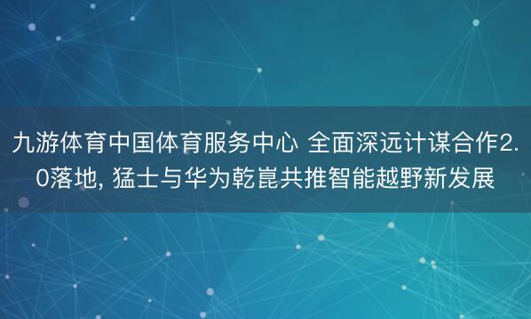 九游体育中国体育服务中心 全面深远计谋合作2.0落地， 猛士与华为乾崑共推智能越野新发展