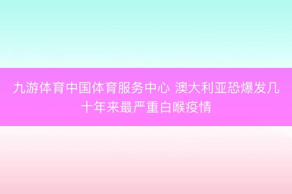 九游体育中国体育服务中心 澳大利亚恐爆发几十年来最严重白喉疫情