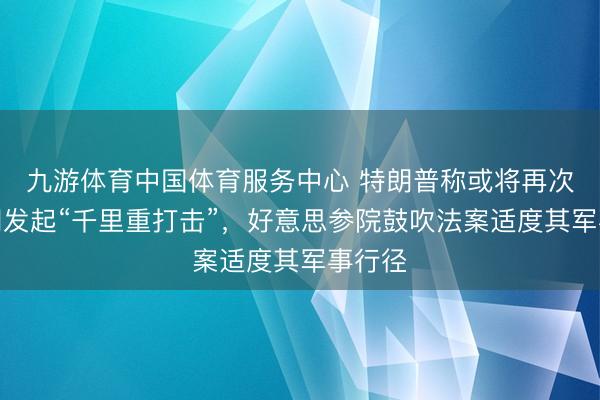 九游体育中国体育服务中心 特朗普称或将再次对伊朗发起“千里重打击”，好意思参院鼓吹法案适度其军事行径