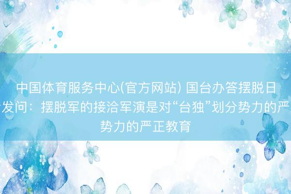 中国体育服务中心(官方网站) 国台办答摆脱日报记者发问：摆脱军的接洽军演是对“台独”划分势力的严正教育