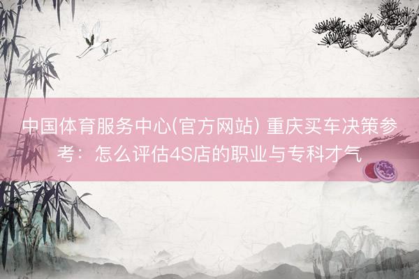 中国体育服务中心(官方网站) 重庆买车决策参考：怎么评估4S店的职业与专科才气