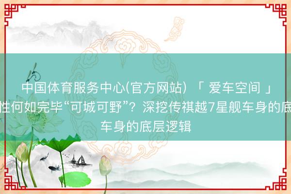 中国体育服务中心(官方网站) 「 爱车空间 」超高刚性何如完毕“可城可野”？深挖传祺越7星舰车身的底层逻辑